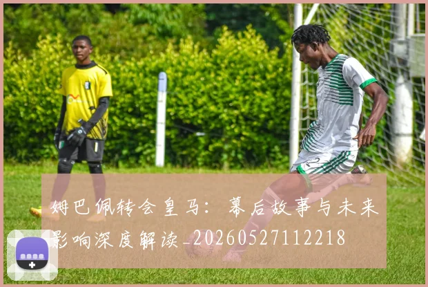 姆巴佩转会皇马:幕后故事与未来影响深度解读_20260527112218