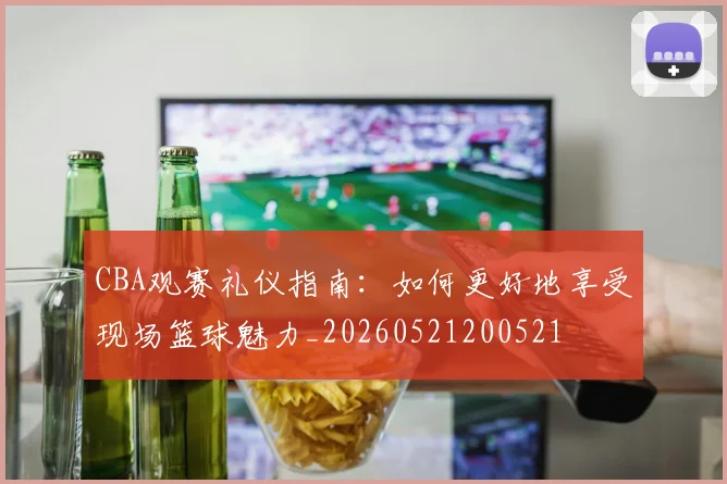 CBA观赛礼仪指南：如何更好地享受现场篮球魅力_20260521200521