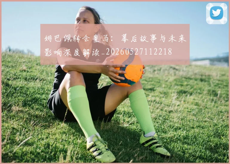 姆巴佩转会皇马：幕后故事与未来影响深度解读_20260527112218